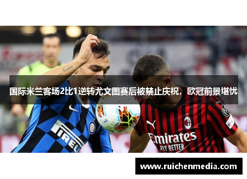 国际米兰客场2比1逆转尤文图赛后被禁止庆祝，欧冠前景堪忧