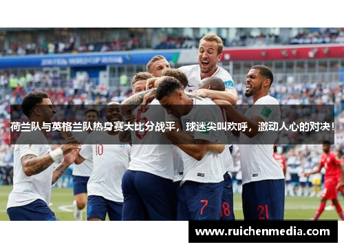 荷兰队与英格兰队热身赛大比分战平，球迷尖叫欢呼，激动人心的对决！