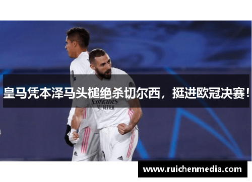 皇马凭本泽马头槌绝杀切尔西，挺进欧冠决赛！